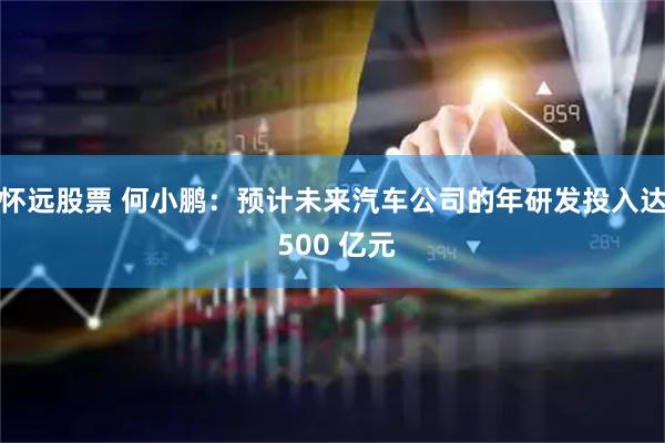 怀远股票 何小鹏：预计未来汽车公司的年研发投入达 500 亿元