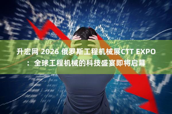 升宏网 2026 俄罗斯工程机械展CTT EXPO：全球工程机械的科技盛宴即将启幕