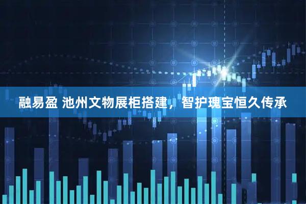 融易盈 池州文物展柜搭建，智护瑰宝恒久传承