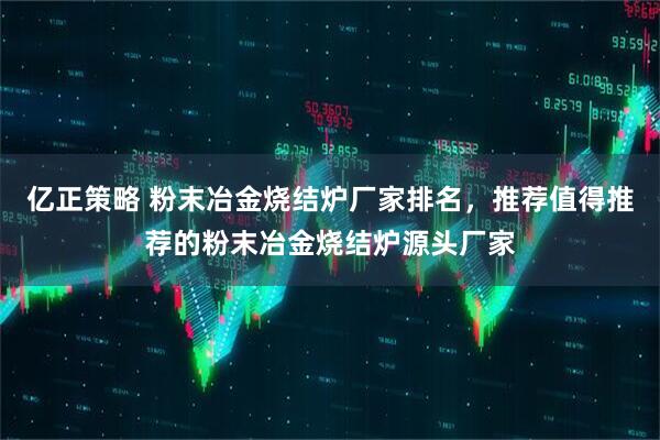 亿正策略 粉末冶金烧结炉厂家排名，推荐值得推荐的粉末冶金烧结炉源头厂家