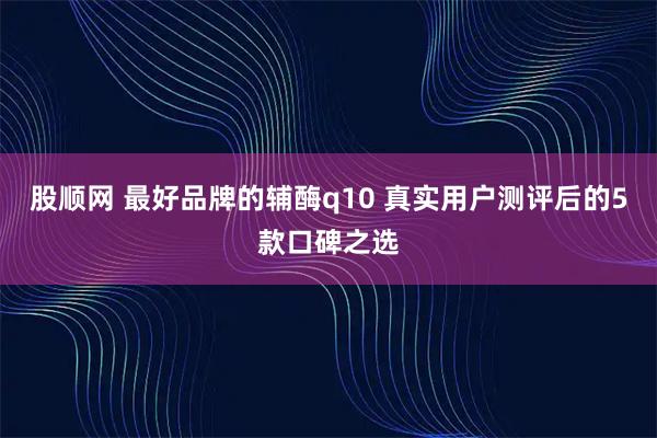 股顺网 最好品牌的辅酶q10 真实用户测评后的5款口碑之选
