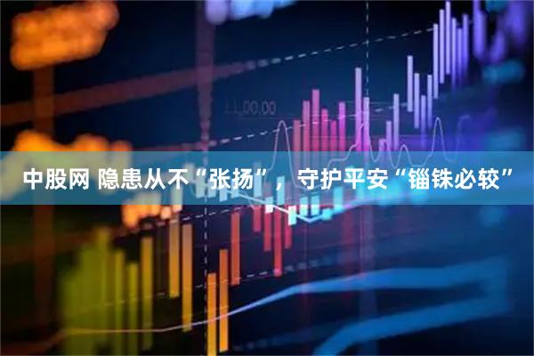 中股网 隐患从不“张扬”，守护平安“锱铢必较”