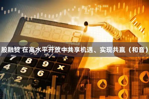 股融贷 在高水平开放中共享机遇、实现共赢（和音）