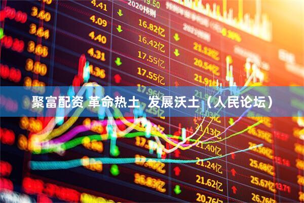 聚富配资 革命热土  发展沃土（人民论坛）