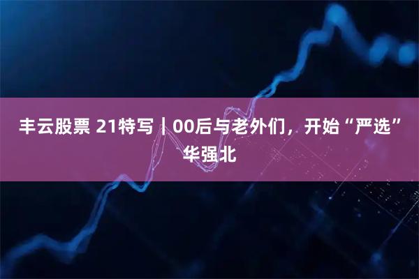 丰云股票 21特写｜00后与老外们，开始“严选”华强北