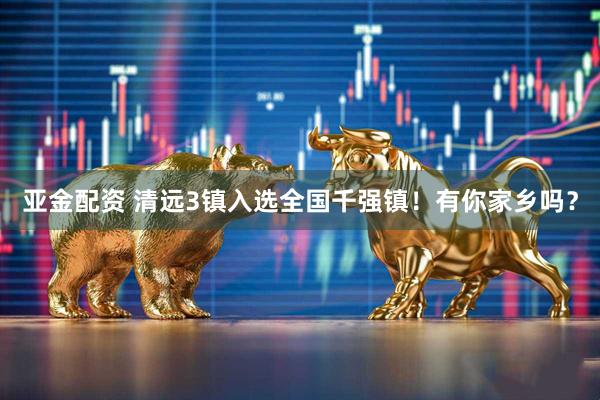 亚金配资 清远3镇入选全国千强镇！有你家乡吗？