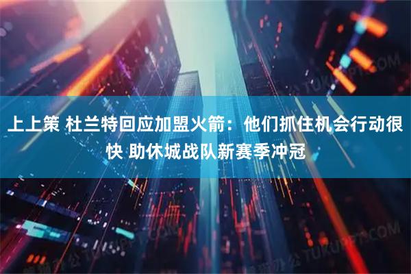 上上策 杜兰特回应加盟火箭：他们抓住机会行动很快 助休城战队新赛季冲冠