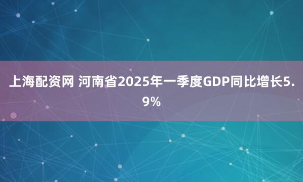 上海配资网 河南省2025年一季度GDP同比增长5.9%