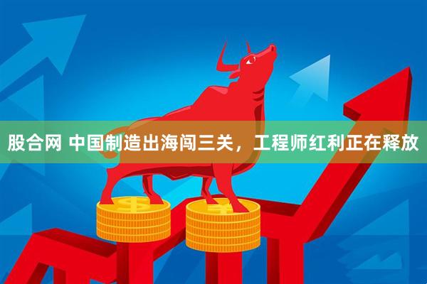 股合网 中国制造出海闯三关，工程师红利正在释放