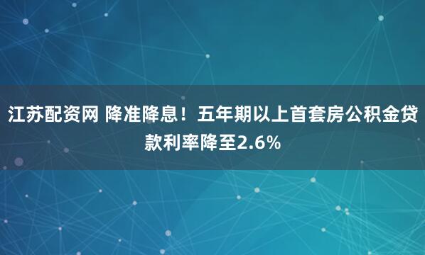 江苏配资网 降准降息！五年期以上首套房公积金贷款利率降至2.6%