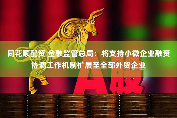 同花顺配资 金融监管总局：将支持小微企业融资协调工作机制扩展至全部外贸企业