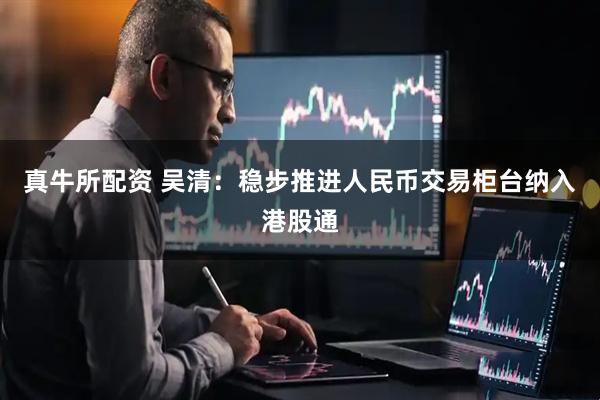真牛所配资 吴清：稳步推进人民币交易柜台纳入港股通