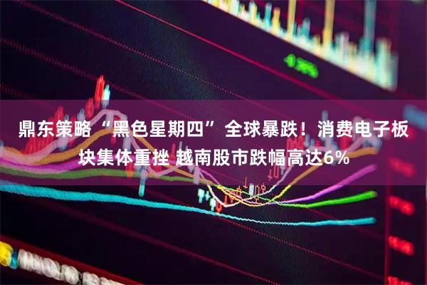 鼎东策略 “黑色星期四” 全球暴跌！消费电子板块集体重挫 越南股市跌幅高达6%