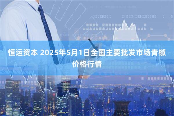 恒运资本 2025年5月1日全国主要批发市场青椒价格行情