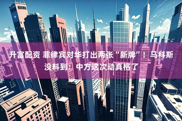 升富配资 菲律宾对华打出两张“新牌”！马科斯没料到：中方这次动真格了