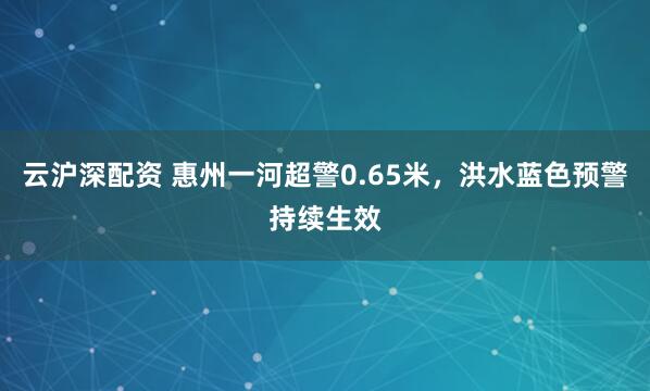 云沪深配资 惠州一河超警0.65米，洪水蓝色预警持续生效