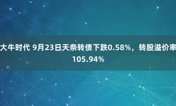 大牛时代 9月23日天奈转债下跌0.58%，转股溢价率105.94%