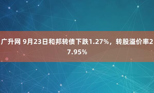 广升网 9月23日和邦转债下跌1.27%，转股溢价率27.95%