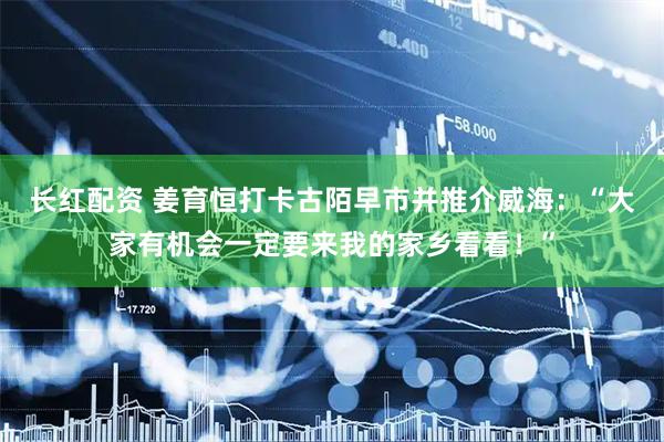 长红配资 姜育恒打卡古陌早市并推介威海：“大家有机会一定要来我的家乡看看！”