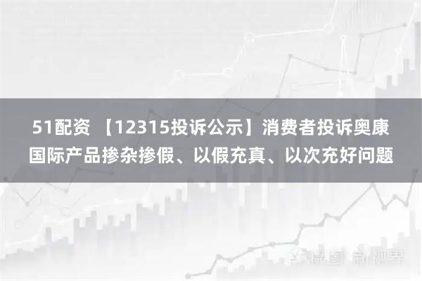 51配资 【12315投诉公示】消费者投诉奥康国际产品掺杂掺假、以假充真、以次充好问题