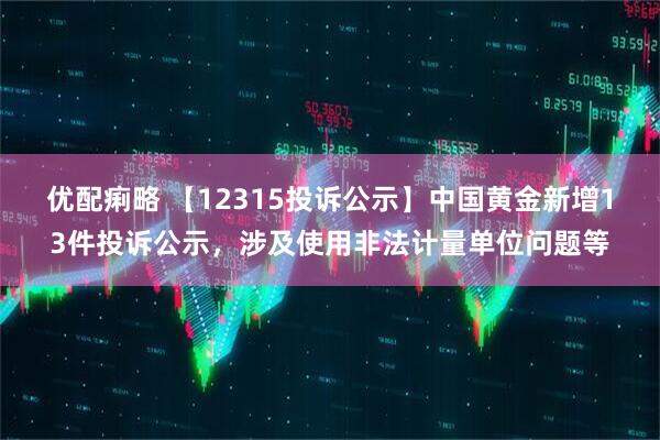 优配痢略 【12315投诉公示】中国黄金新增13件投诉公示，涉及使用非法计量单位问题等