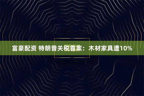 富豪配资 特朗普关税首案：木材家具遭10%