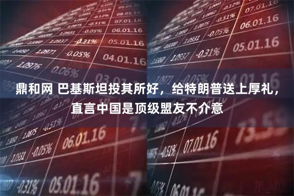 鼎和网 巴基斯坦投其所好，给特朗普送上厚礼，直言中国是顶级盟友不介意
