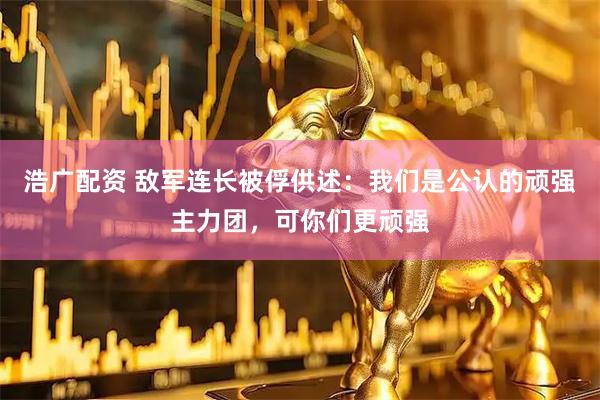 浩广配资 敌军连长被俘供述：我们是公认的顽强主力团，可你们更顽强