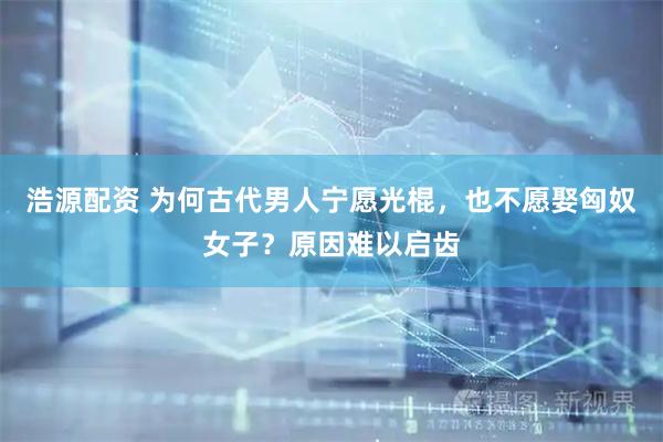 浩源配资 为何古代男人宁愿光棍，也不愿娶匈奴女子？原因难以启齿