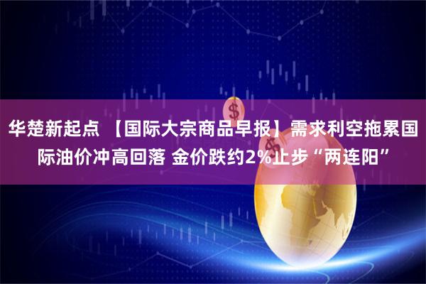 华楚新起点 【国际大宗商品早报】需求利空拖累国际油价冲高回落 金价跌约2%止步“两连阳”