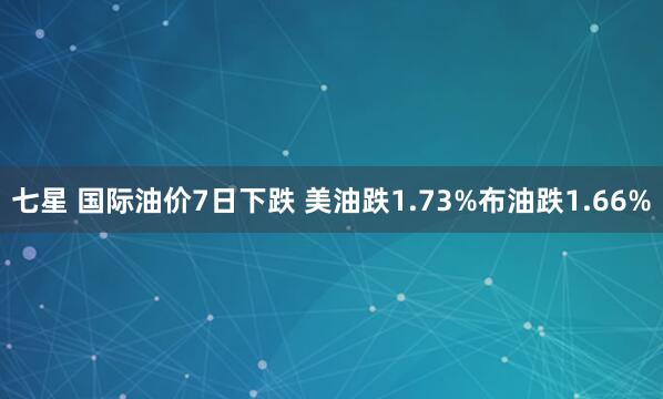 七星 国际油价7日下跌 美油跌1.73%布油跌1.66%