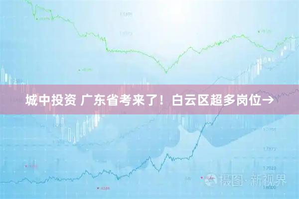 城中投资 广东省考来了!白云区超多岗位→