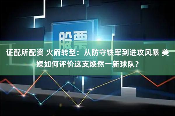 证配所配资 火箭转型:从防守铁军到进攻风暴 美媒如何评价这支焕然一新球队?