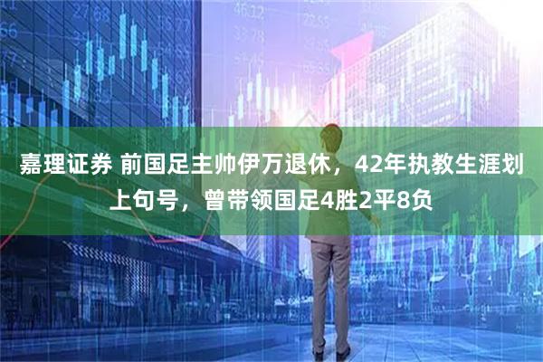 嘉理证券 前国足主帅伊万退休,42年执教生涯划上句号,曾带领国足4胜2平8负