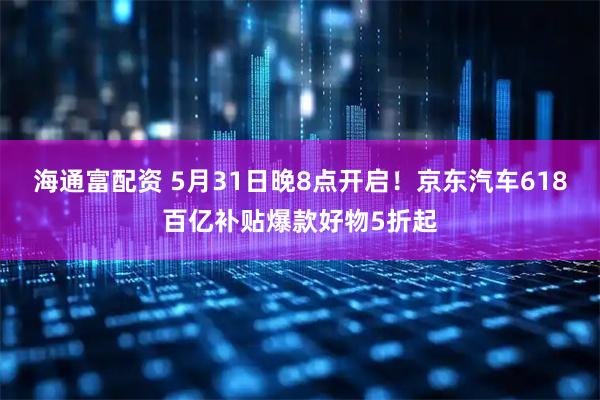海通富配资 5月31日晚8点开启！京东汽车618百亿补贴爆款好物5折起
