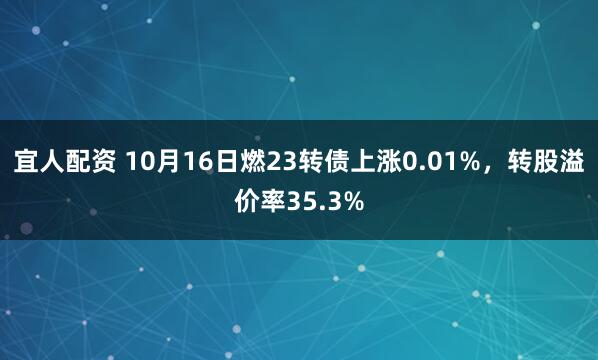 宜人配资 10月16日燃23转债上涨0.01%，转股溢价率35.3%