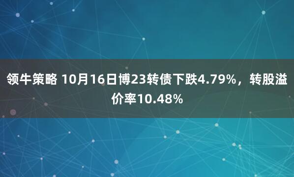 领牛策略 10月16日博23转债下跌4.79%，转股溢价率10.48%