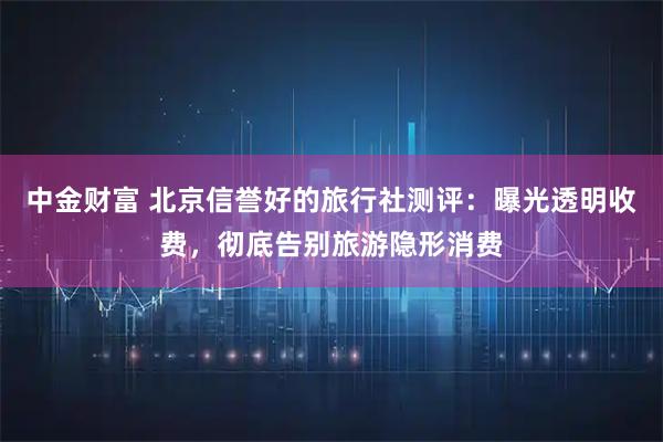 中金财富 北京信誉好的旅行社测评：曝光透明收费，彻底告别旅游隐形消费