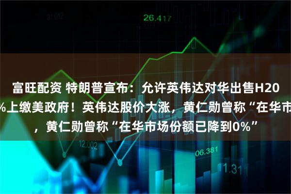 富旺配资 特朗普宣布：允许英伟达对华出售H200芯片，但收入25%上缴美政府！英伟达股价大涨，黄仁勋曾称“在华市场份额已降到0%”