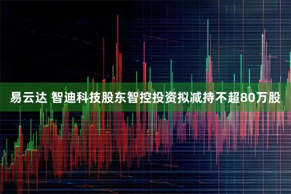 易云达 智迪科技股东智控投资拟减持不超80万股