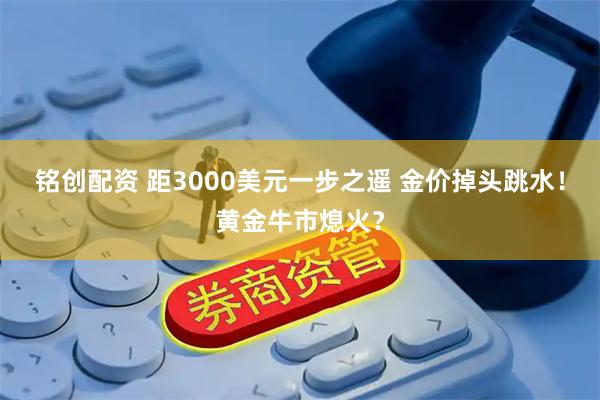 铭创配资 距3000美元一步之遥 金价掉头跳水！黄金牛市熄火？