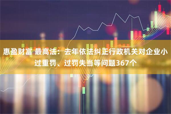 惠盈财富 最高法：去年依法纠正行政机关对企业小过重罚、过罚失当等问题367个
