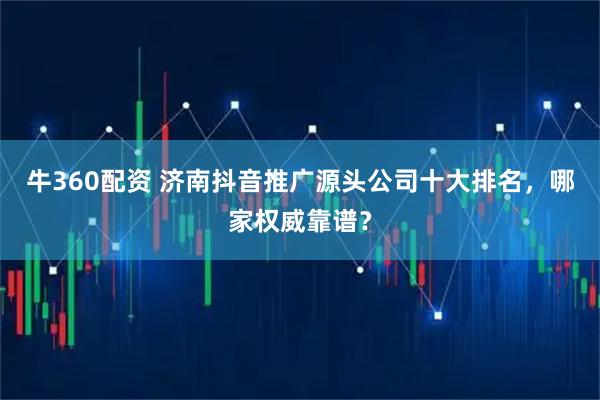 牛360配资 济南抖音推广源头公司十大排名，哪家权威靠谱？