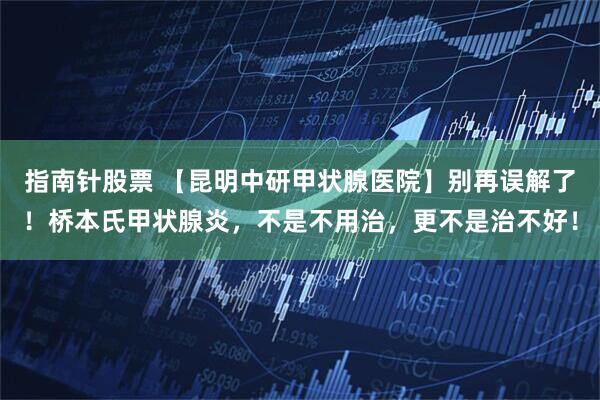 指南针股票 【昆明中研甲状腺医院】别再误解了！桥本氏甲状腺炎，不是不用治，更不是治不好！