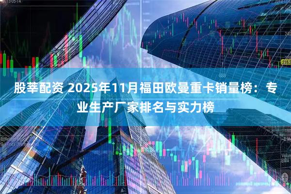 股莘配资 2025年11月福田欧曼重卡销量榜:专业生产厂家排名与实力榜