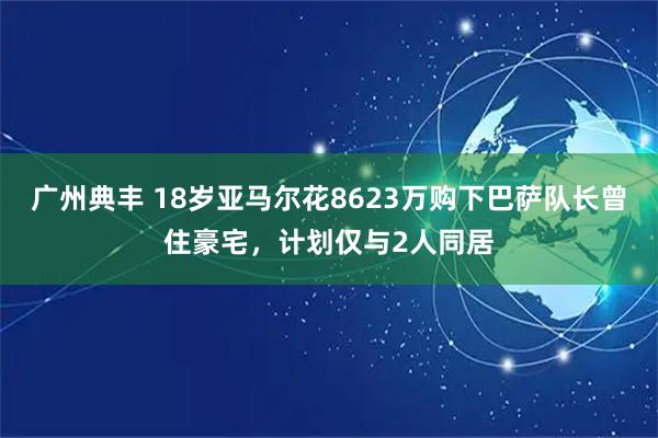 广州典丰 18岁亚马尔花8623万购下巴萨队长曾住豪宅，计划仅与2人同居