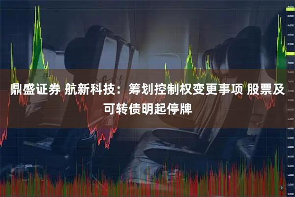 鼎盛证券 航新科技：筹划控制权变更事项 股票及可转债明起停牌