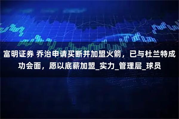 富明证券 乔治申请买断并加盟火箭，已与杜兰特成功会面，愿以底薪加盟_实力_管理层_球员