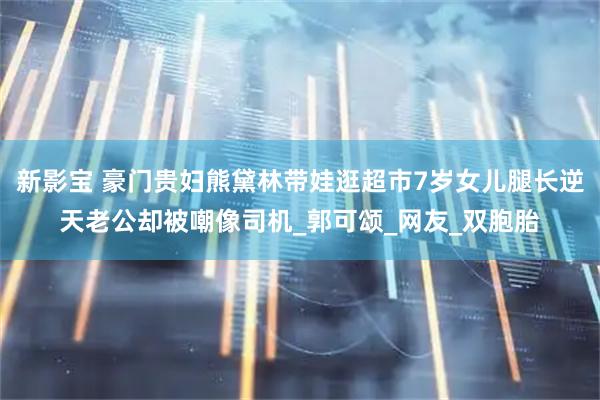 新影宝 豪门贵妇熊黛林带娃逛超市7岁女儿腿长逆天老公却被嘲像司机_郭可颂_网友_双胞胎