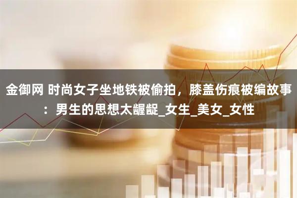金御网 时尚女子坐地铁被偷拍，膝盖伤痕被编故事：男生的思想太龌龊_女生_美女_女性